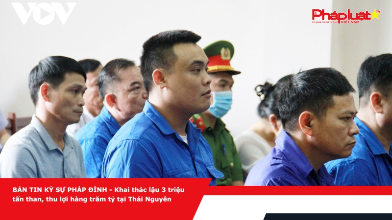 BẢN TIN KÝ SỰ PHÁP ĐÌNH: Khai thác lậu 3 triệu tấn than, thu lợi hàng trăm tỷ tại Thái Nguyên