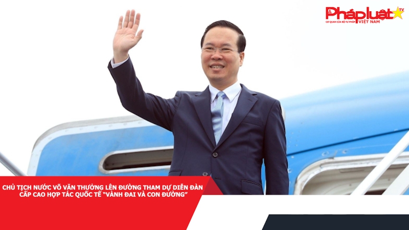 Chủ tịch nước Võ Văn Thưởng lên đường tham dự Diễn đàn cấp cao hợp tác quốc tế “Vành đai và Con đường”