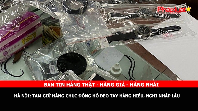 BẢN TIN CHUNG TAY CÙNG DOANH NGHIỆP PHÒNG CHỐNG HÀNG GIAN- HÀNG GIẢ- HÀNG NHÁI - Hà Nội: Tạm giữ hàng chục đồng hồ đeo tay hàng hiệu, nghi nhập lậu