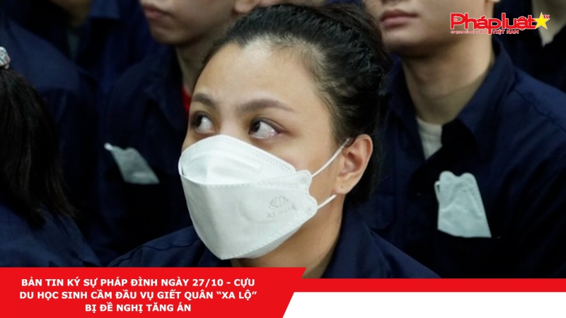 BẢN TIN KÝ SỰ PHÁP ĐÌNH NGÀY 27/10 - Cựu du học sinh cầm đầu vụ giết Quân “Xa lộ” bị đề nghị tăng án