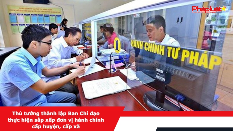 Thủ tướng thành lập Ban Chỉ đạo thực hiện sắp xếp đơn vị hành chính cấp huyện, cấp xã