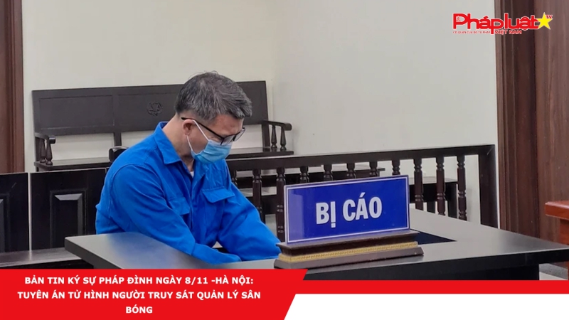BẢN TIN KÝ SỰ PHÁP ĐÌNH NGÀY 8/11 -Hà Nội: Tuyên án tử hình người truy sát quản lý sân bóng