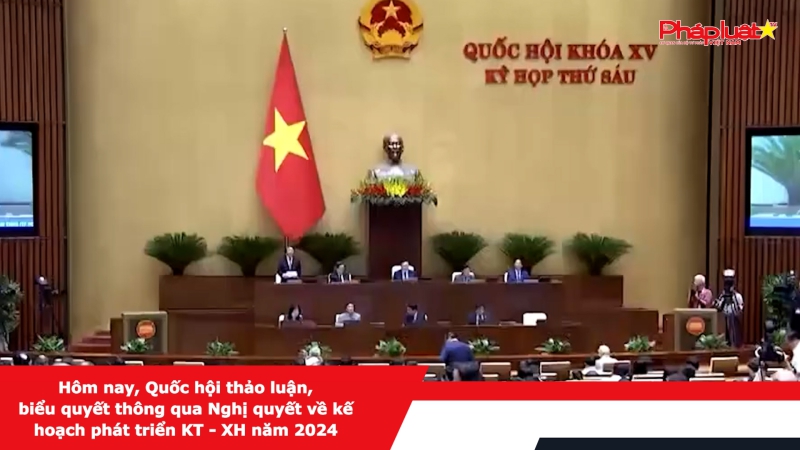 Hôm nay, Quốc hội thảo luận, biểu quyết thông qua Nghị quyết về kế hoạch phát triển KT - XH năm 2024