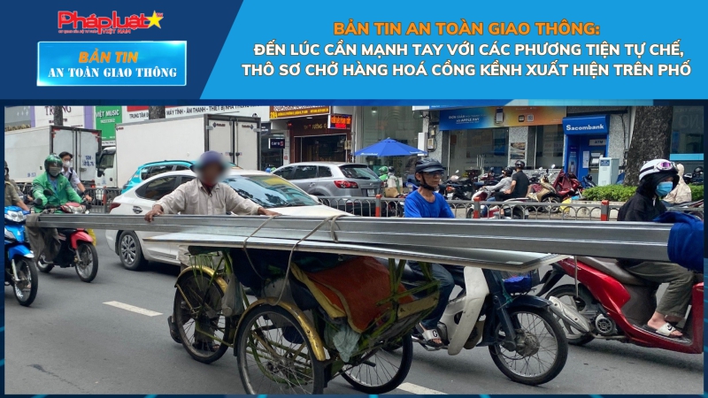 Bản tin An toàn Giao thông số 9: Đến lúc cần mạnh tay với các phương tiện tự chế, thô sơ chở hàng hoá cồng kềnh xuất hiện trên phố
