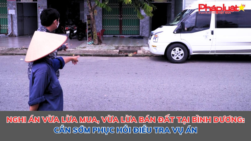 Nghi án vừa lừa mua, vừa lừa bán đất tại Bình Dương: Cần sớm phục hồi điều tra vụ án