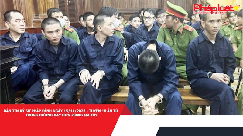 Bản tin Ký sự pháp đình ngày 15/11/2023 - Tuyên 18 án tử trong đường dây hơn 200kg ma túy