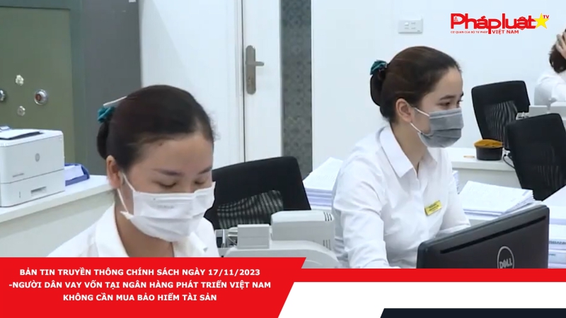 Bản tin Truyền thông Chính sách ngày 17/11/2023 - Người dân vay vốn tại Ngân hàng Phát triển Việt Nam không cần mua bảo hiểm tài sản