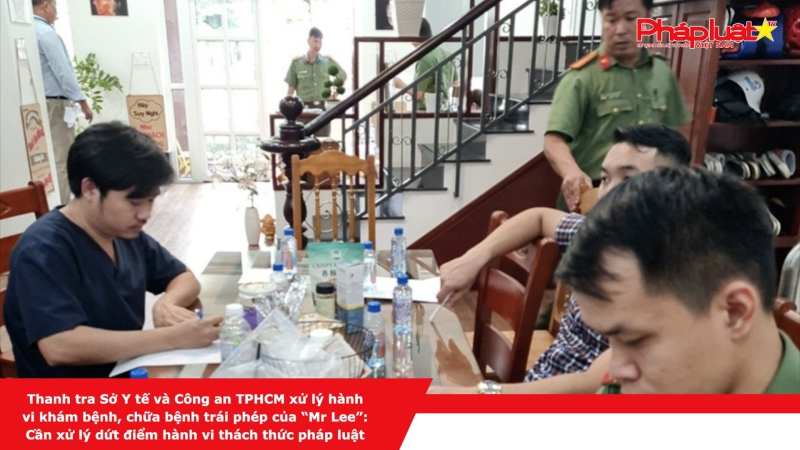 Thanh tra Sở Y tế và Công an TPHCM xử lý hành vi khám bệnh, chữa bệnh trái phép của “Mr Lee”: Cần xử lý dứt điểm hành vi thách thức pháp luật