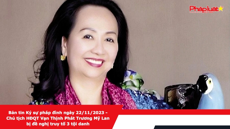 Bản tin Ký sự pháp đình ngày 22/11/2023 - Chủ tịch HĐQT Vạn Thịnh Phát Trương Mỹ Lan bị đề nghị truy tố 3 tội danh