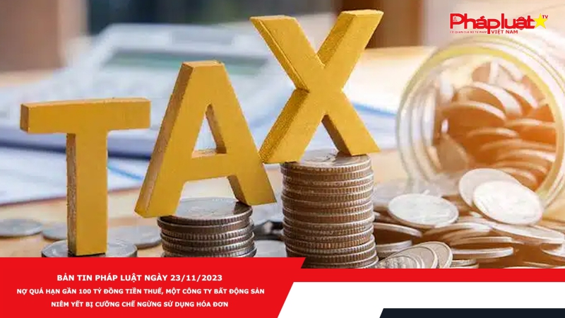 Bản tin Pháp luật ngày 23/11/2023: Nợ quá hạn gần 100 tỷ đồng tiền thuế, một công ty bất động sản niêm yết bị cưỡng chế ngừng sử dụng hóa đơn
