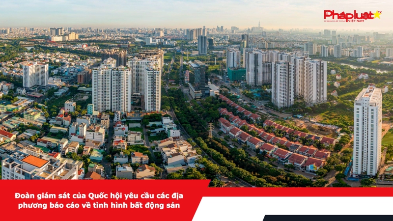 Đoàn giám sát của Quốc hội yêu cầu các địa phương báo cáo về tình hình bất động sản