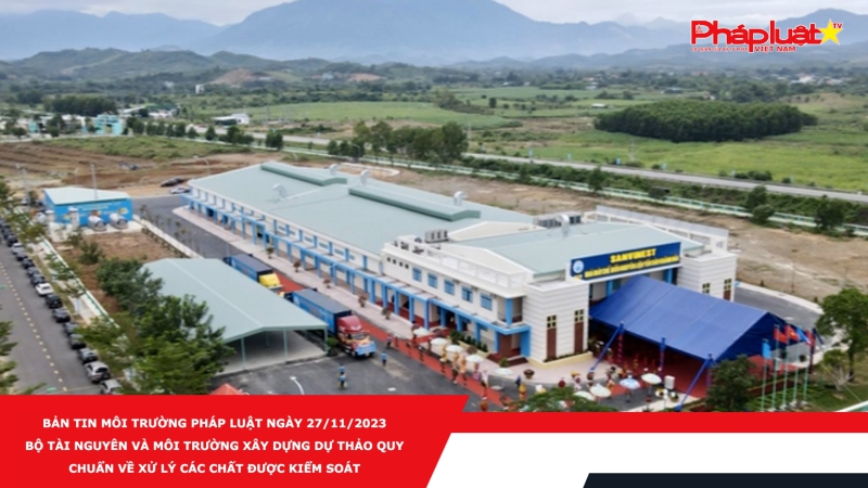 Bản tin Môi Trường Pháp luật ngày 27/11/2023 - Bộ Tài nguyên và Môi trường xây dựng dự thảo quy chuẩn về xử lý các chất được kiểm soát