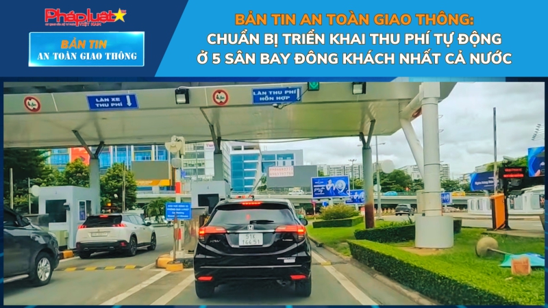 Bản tin An toàn Giao thông số 14: Chuẩn bị triển khai thu phí tự động ở 5 sân bay đông khách nhất cả nước