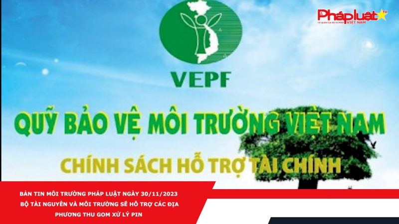 Bản tin Môi Trường Pháp luật ngày 30/11/2023 - Bộ Tài nguyên và Môi trường sẽ hỗ trợ các địa phương thu gom xử lý pin