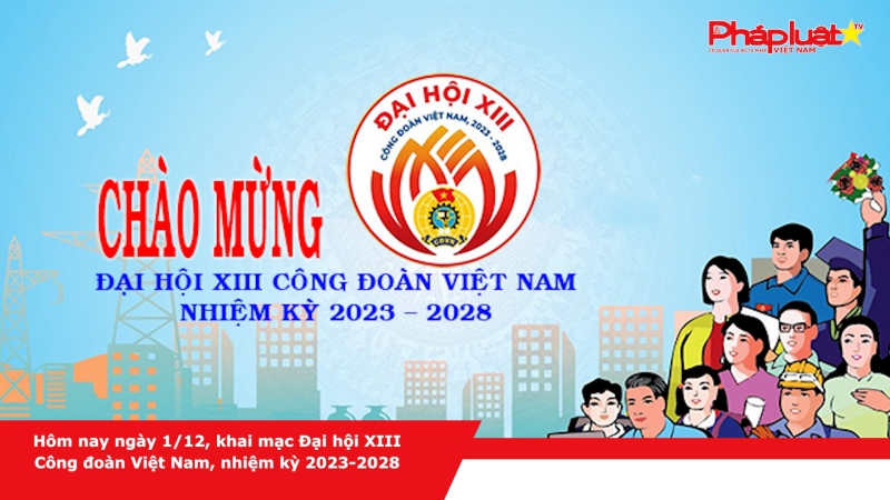 Hôm nay ngày 1/12, khai mạc Đại hội XIII Công đoàn Việt Nam, nhiệm kỳ 2023-2028