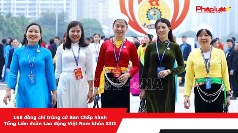 168 đồng chí trúng cử Ban Chấp hành Tổng Liên đoàn Lao động Việt Nam khóa XIII