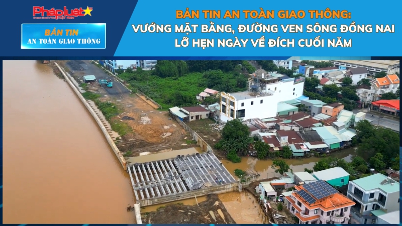 Bản tin An toàn Giao thông số 16: Vướng mặt bằng, đường ven sông Đồng Nai lỡ hẹn ngày về đích cuối năm