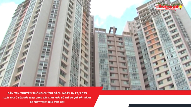 Bản tin Truyền thông Chính sách ngày 8/12/2023 - Luật Nhà ở sửa đổi 2023: UBND cấp tỉnh phải bố trí đủ quỹ đất dành để phát triển nhà ở xã hội