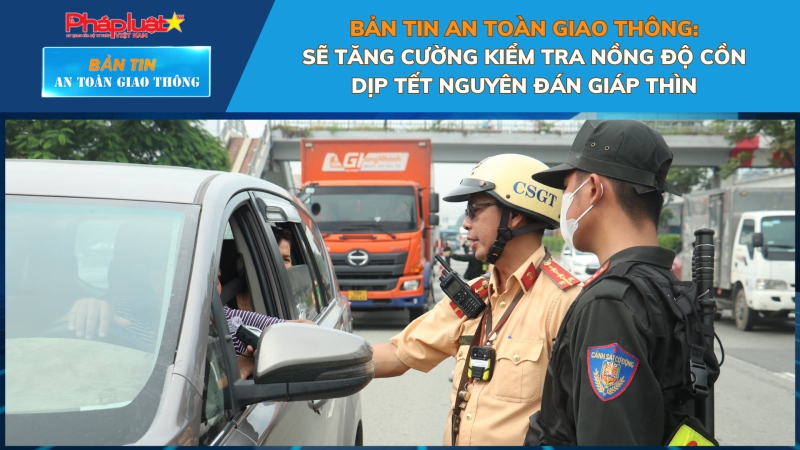 Bản tin An toàn Giao thông số 17: Sẽ tăng cường kiểm tra nồng độ cồn dịp Tết Nguyên đán Giáp Thìn