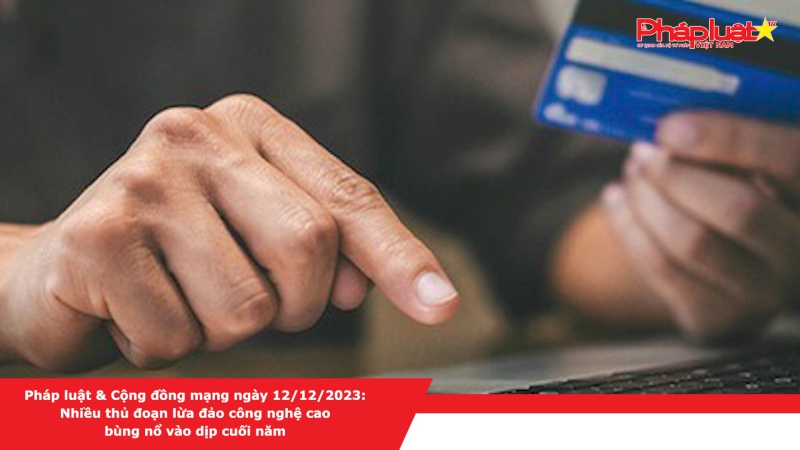 Pháp luật & Cộng đồng mạng ngày 12/12/2023: Nhiều thủ đoạn lừa đảo công nghệ cao bùng nổ vào dịp cuối năm