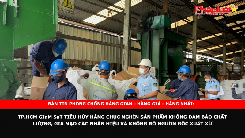 Bản tin chung tay cùng doanh nghiệp phòng chống Hàng gian- Hàng giả- Hàng nhái: TP.HCM giám sát tiêu hủy hàng chục nghìn sản phẩm không đảm bảo chất lượng, giả mạo các nhãn hiệu và không rõ nguồn gốc xuất xứ