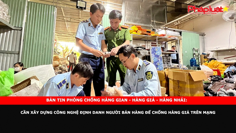 Bản tin chung tay cùng doanh nghiệp phòng chống Hàng gian- Hàng giả- Hàng nhái: Cần xây dựng công nghệ định danh người bán hàng để chống hàng giả trên mạng