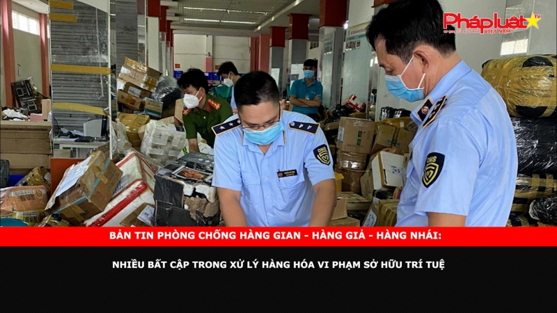 Bản tin chung tay cùng doanh nghiệp phòng chống Hàng gian- Hàng giả- Hàng nhái: Nhiều bất cập trong xử lý hàng hóa vi phạm sở hữu trí tuệ