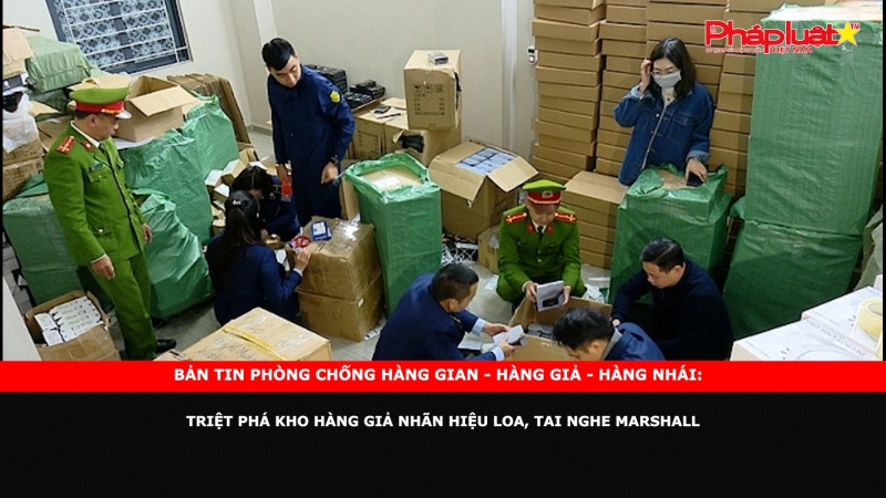 Bản tin chung tay cùng doanh nghiệp phòng chống Hàng gian- Hàng giả- Hàng nhái: Triệt phá kho hàng giả nhãn hiệu loa, tai nghe Marshall