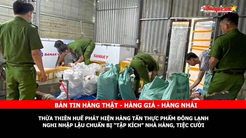 Bản tin chung tay cùng doanh nghiệp phòng chống Hàng gian- Hàng giả- Hàng nhái: Thừa Thiên Huế phát hiện hàng tấn thực phẩm đông lạnh nghi nhập lậu chuẩn bị “tập kích” nhà hàng, tiệc cưới