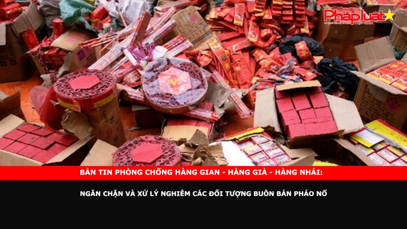 Bản tin chung tay cùng doanh nghiệp phòng chống Hàng gian- Hàng giả- Hàng nhái: Ngăn chặn và xử lý nghiêm các đối tượng buôn bán pháo nổ