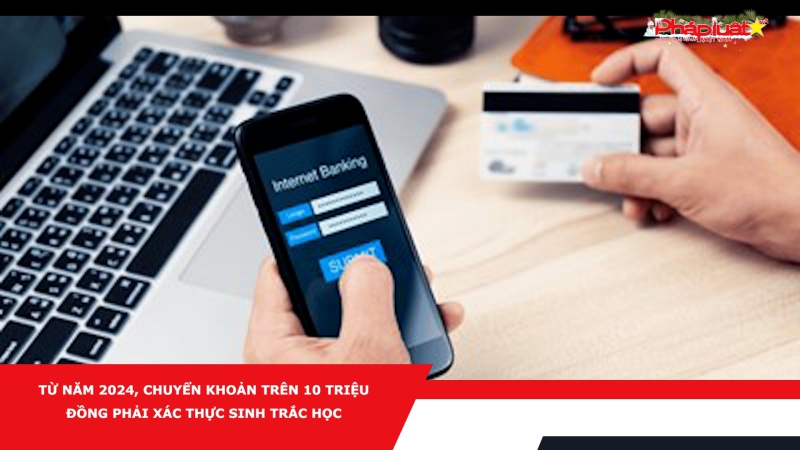 Từ năm 2024, chuyển khoản trên 10 triệu đồng phải xác thực sinh trắc học