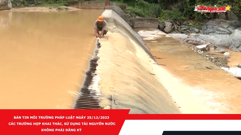 Bản tin Môi trường Pháp luật ngày 25/12/2023 - Các trường hợp khai thác, sử dụng tài nguyên nước không phải đăng ký