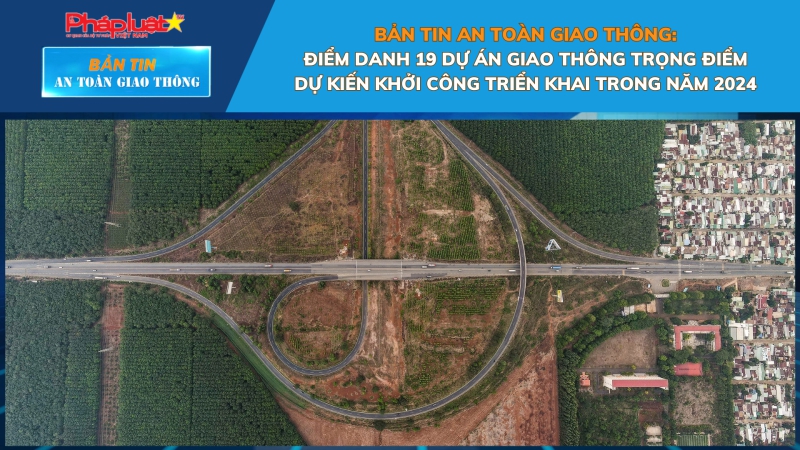 Bản tin An toàn Giao thông số 23: Điểm danh 19 dự án giao thông trọng điểm dự kiến khởi công triển khai trong năm 2024