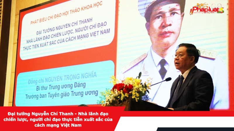 Đại tướng Nguyễn Chí Thanh - Nhà lãnh đạo chiến lược, người chỉ đạo thực tiễn xuất sắc của cách mạng Việt Nam