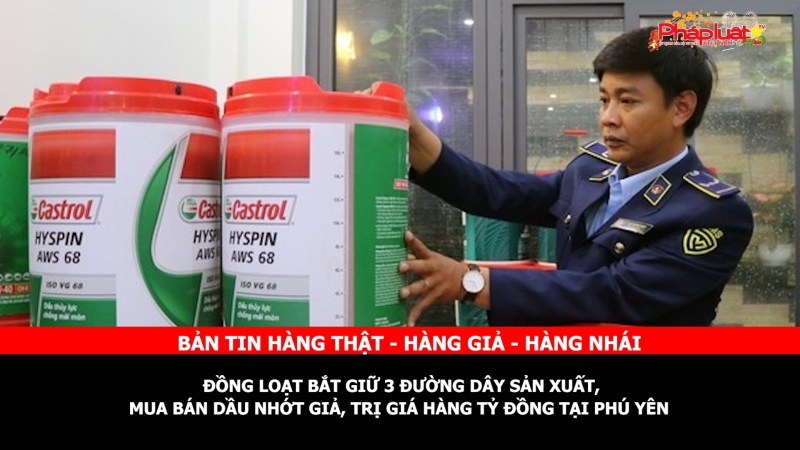 Bản tin chung tay cùng doanh nghiệp phòng chống Hàng gian- Hàng giả- Hàng nhái: Đồng loạt bắt giữ 3 đường dây sản xuất, mua bán dầu nhớt giả, trị giá hàng tỷ đồng tại Phú Yên
