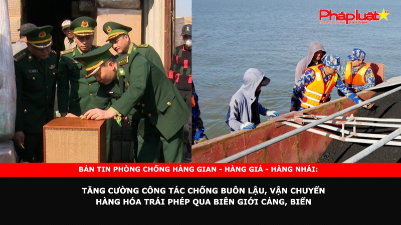 Bản tin chung tay cùng doanh nghiệp phòng chống Hàng gian- Hàng giả- Hàng nhái: Tăng cường công tác chống buôn lậu, vận chuyển hàng hóa trái phép qua biên giới, cảng, biển.