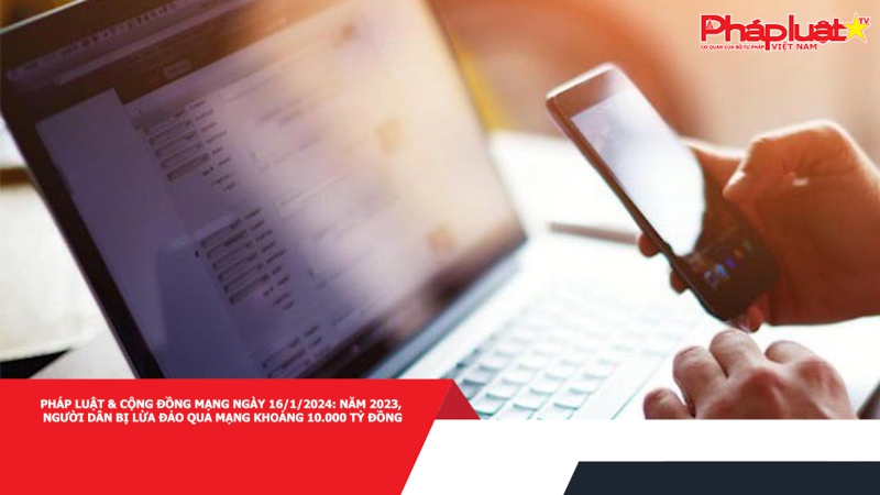 Pháp luật & Cộng đồng mạng ngày 16/1/2024: Năm 2023, người dân bị lừa đảo qua mạng khoảng 10.000 tỷ đồng