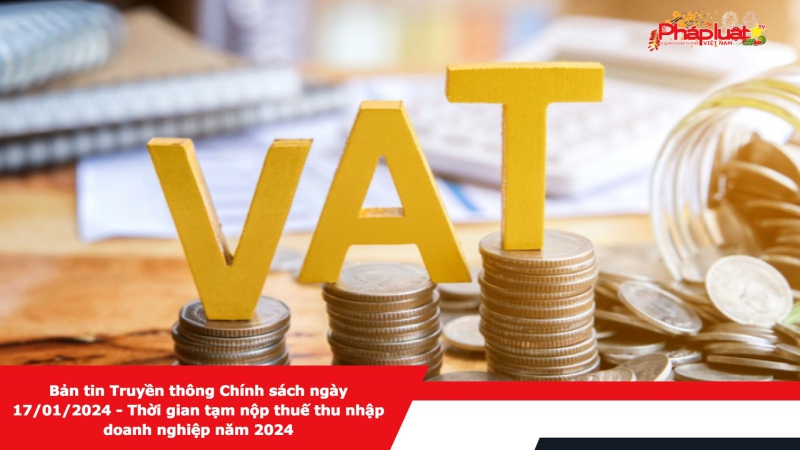 Bản tin Truyền thông Chính sách ngày 17/01/2024 - Thời gian tạm nộp thuế thu nhập doanh nghiệp năm 2024