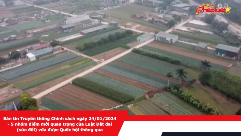 Bản tin Truyền thông Chính sách ngày 24/01/2024 - 5 nhóm điểm mới quan trọng của Luật Đất đai (sửa đổi) vừa được Quốc hội thông qua