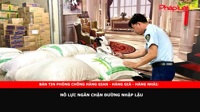 Bản tin chung tay cùng doanh nghiệp phòng chống Hàng gian- Hàng giả- Hàng nhái: Nỗ lực ngăn chặn đường nhập lậu