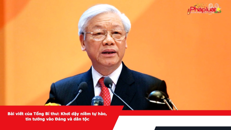 Bài viết của Tổng Bí thư: Khơi dậy niềm tự hào, tin tưởng vào Đảng và dân tộc