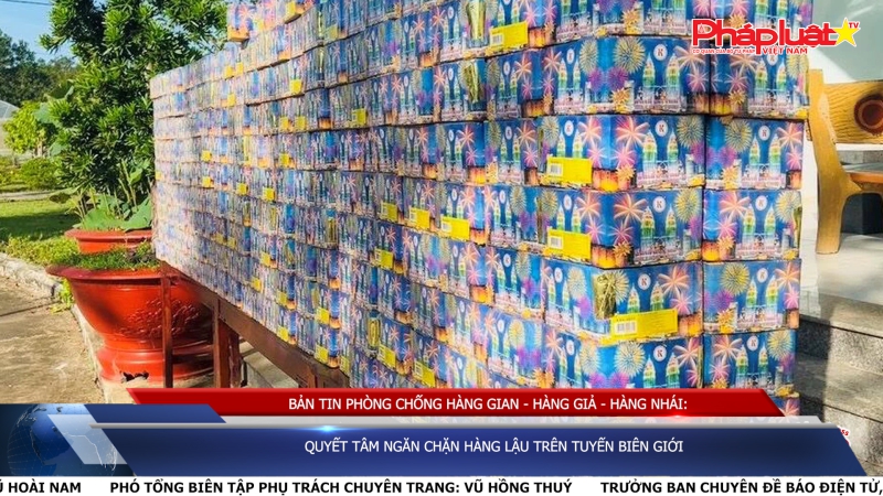 Bản tin chung tay cùng doanh nghiệp phòng chống Hàng gian- Hàng giả- Hàng nhái: Quyết tâm ngăn chặn hàng lậu trên tuyến biên giới