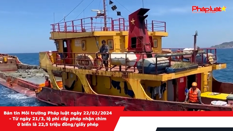 Bản tin Môi trường Pháp luật ngày 22/02/2024 - Từ ngày 21/3, lệ phí cấp phép nhận chìm ở biển là 22,5 triệu đồng/giấy phép