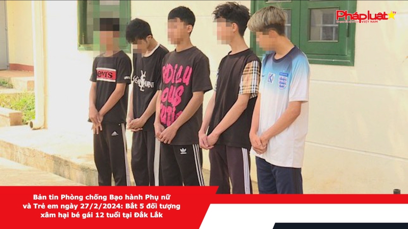 Bản tin Phòng chống Bạo hành Phụ nữ và Trẻ em ngày 27/2/2024: Bắt 5 đối tượng xâm hại bé gái 12 tuổi tại Đắk Lắk