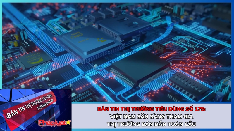 Bản tin Thị trường Tiêu dùng số 175: Việt Nam sẵn sàng tham gia thị trường bán dẫn toàn cầu