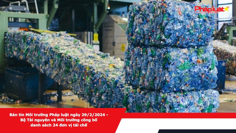 Bản tin Môi trường Pháp luật ngày 29/2/2024 - Bộ Tài nguyên và Môi trường công bố danh sách 24 đơn vị tái chế