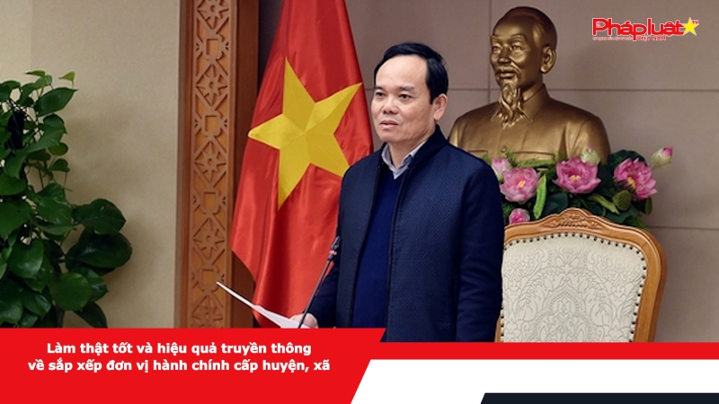 Làm thật tốt và hiệu quả truyền thông về sắp xếp đơn vị hành chính cấp huyện, xã