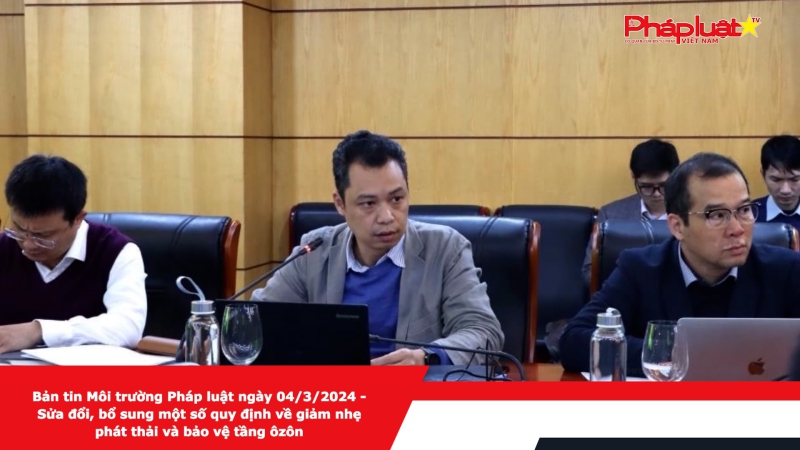 Bản tin Môi trường Pháp luật ngày 04/3/2024 - Sửa đổi, bổ sung một số quy định về giảm nhẹ phát thải và bảo vệ tầng ôzôn