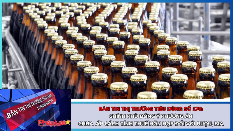 Bản tin Thị trường Tiêu dùng số 176: Chính phủ đồng ý phương án chưa áp cách tính thuế hỗn hợp đối với rượu, bia
