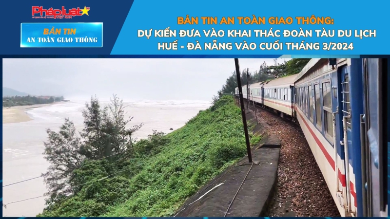 Bản tin An toàn Giao thông số 39: Dự kiến đưa vào khai thác đoàn tàu du lịch Huế - Đà Nẵng vào cuối tháng 3/2024